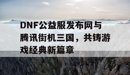 DNF公益服发布网与腾讯街机三国，共铸游戏经典新篇章