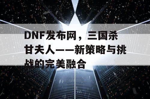 DNF发布网，三国杀甘夫人——新策略与挑战的完美融合