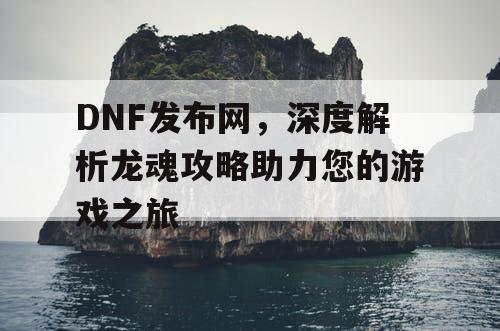 DNF发布网，深度解析龙魂攻略助力您的游戏之旅