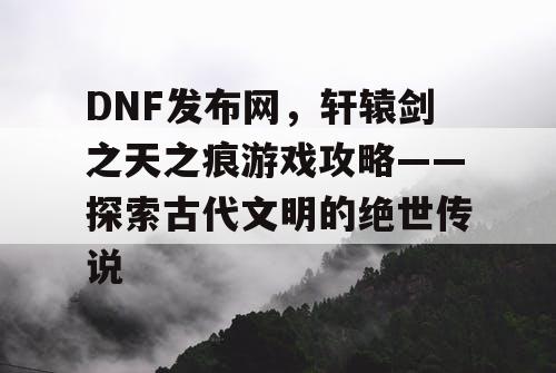 DNF发布网，轩辕剑之天之痕游戏攻略——探索古代文明的绝世传说