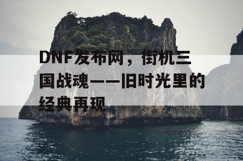 DNF发布网，街机三国战魂——旧时光里的经典再现