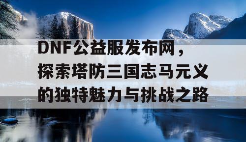 DNF公益服发布网，探索塔防三国志马元义的独特魅力与挑战之路