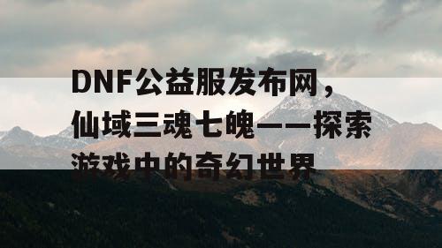 DNF公益服发布网，仙域三魂七魄——探索游戏中的奇幻世界