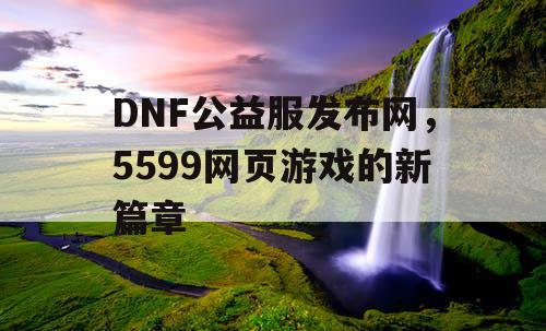 DNF公益服发布网，5599网页游戏的新篇章