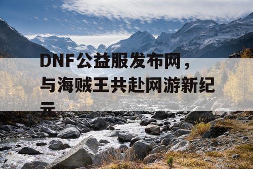 DNF公益服发布网，与海贼王共赴网游新纪元