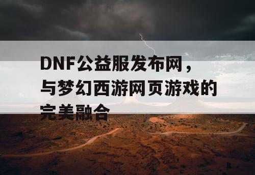 DNF公益服发布网，与梦幻西游网页游戏的完美融合