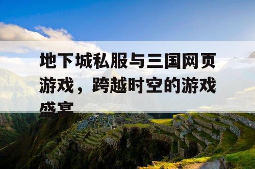 地下城私服与三国网页游戏，跨越时空的游戏盛宴