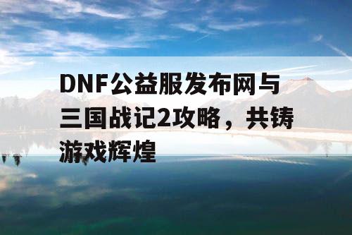 DNF公益服发布网与三国战记2攻略，共铸游戏辉煌