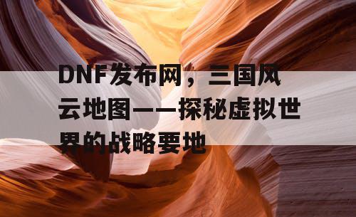 DNF发布网，三国风云地图——探秘虚拟世界的战略要地