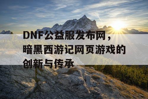 DNF公益服发布网，暗黑西游记网页游戏的创新与传承