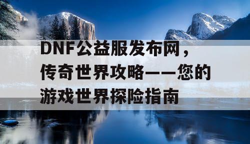 DNF公益服发布网，传奇世界攻略——您的游戏世界探险指南