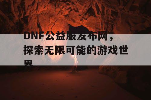 DNF公益服发布网，探索无限可能的游戏世界